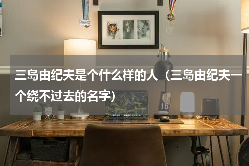 三岛由纪夫是个什么样的人（三岛由纪夫一个绕不过去的名字）