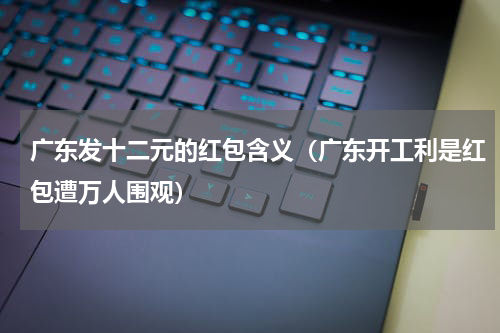 广东发十二元的红包含义（广东开工利是红包遭万人围观）