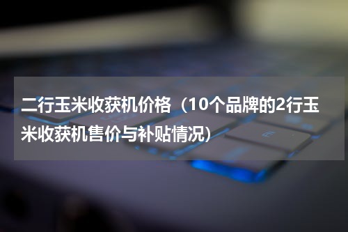 二行玉米收获机价格（10个品牌的2行玉米收获机售价与补贴情况）