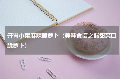 开胃小菜麻辣脆萝卜（美味食谱之酸甜爽口脆萝卜）