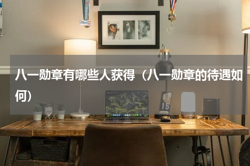 八一勋章有哪些人获得（八一勋章的待遇如何）