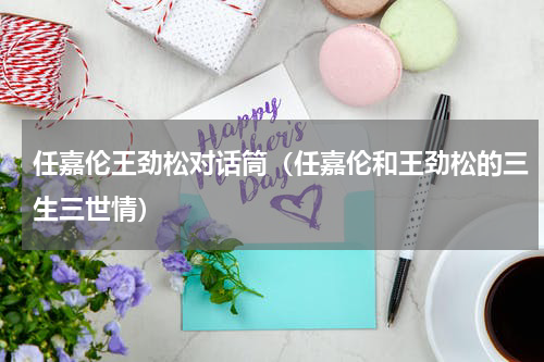 任嘉伦王劲松对话筒（任嘉伦和王劲松的三生三世情）