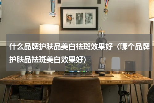 什么品牌护肤品美白祛斑效果好（哪个品牌护肤品祛斑美白效果好）