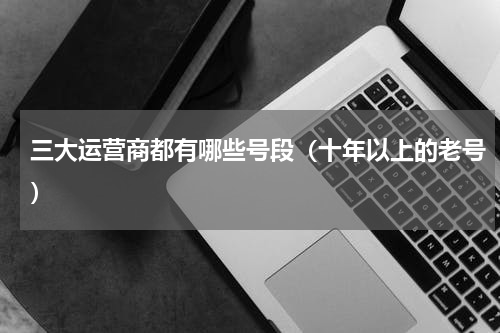 三大运营商都有哪些号段（十年以上的老号）
