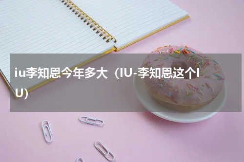 iu李知恩今年多大（IU-李知恩这个IU）