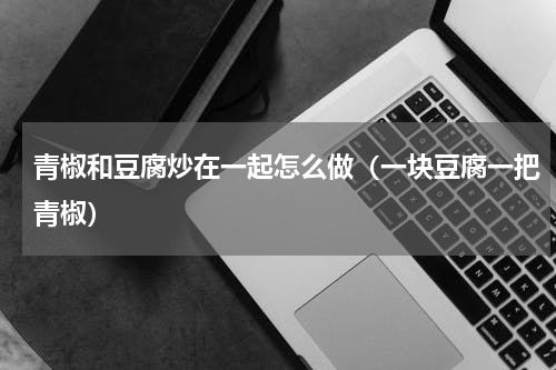 青椒和豆腐炒在一起怎么做（一块豆腐一把青椒）