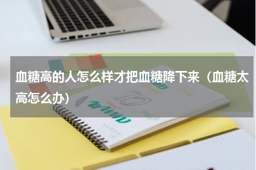 血糖高的人怎么样才把血糖降下来（血糖太高怎么办）