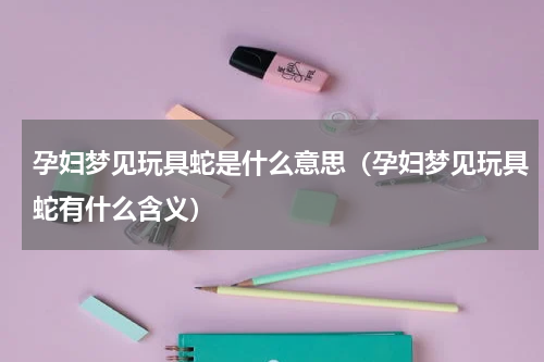 孕妇梦见玩具蛇是什么意思（孕妇梦见玩具蛇有什么含义）