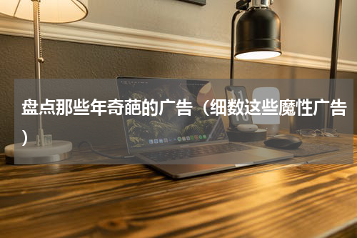 盘点那些年奇葩的广告（细数这些魔性广告）