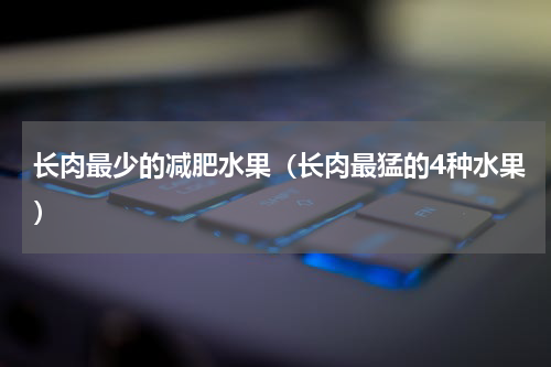 长肉最少的减肥水果（长肉最猛的4种水果）