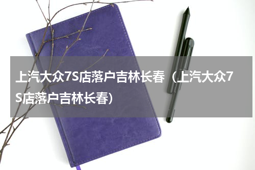 上汽大众7S店落户吉林长春（上汽大众7S店落户吉林长春）