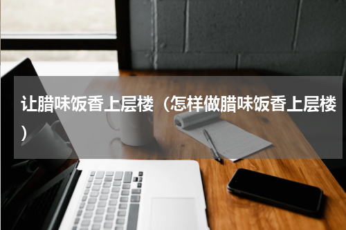 让腊味饭香上层楼（怎样做腊味饭香上层楼）