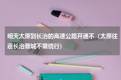 明天太原到长治的高速公路开通不（太原往返长治晋城不需绕行）