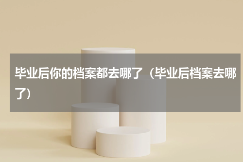 毕业后你的档案都去哪了（毕业后档案去哪了）