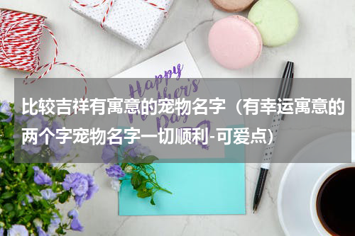 比较吉祥有寓意的宠物名字（有幸运寓意的两个字宠物名字一切顺利-可爱点）