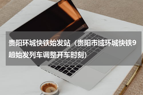 贵阳环城快铁始发站（贵阳市域环城快铁9趟始发列车调整开车时刻）