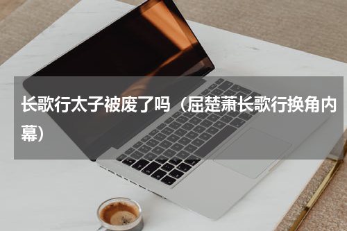 长歌行太子被废了吗（屈楚萧长歌行换角内幕）