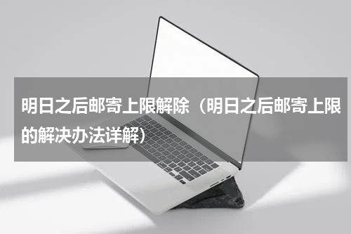 明日之后邮寄上限解除（明日之后邮寄上限的解决办法详解）