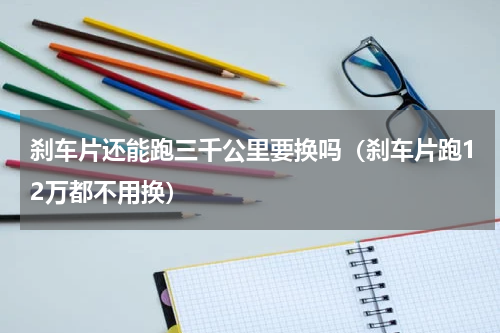 刹车片还能跑三千公里要换吗（刹车片跑12万都不用换）