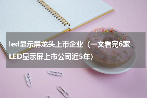 led显示屏龙头上市企业（一文看完6家LED显示屏上市公司近5年）