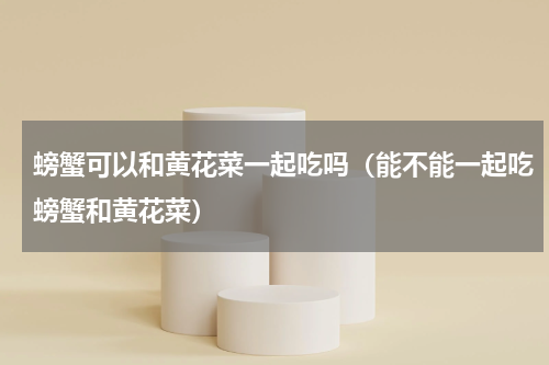 螃蟹可以和黄花菜一起吃吗（能不能一起吃螃蟹和黄花菜）
