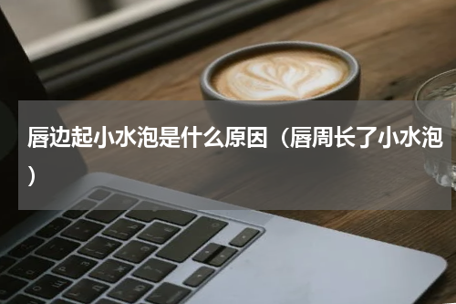 唇边起小水泡是什么原因（唇周长了小水泡）