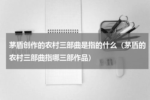 茅盾创作的农村三部曲是指的什么（茅盾的农村三部曲指哪三部作品）