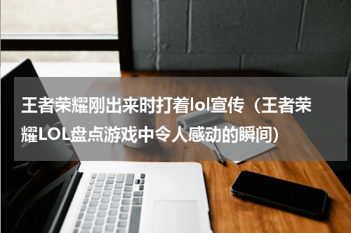 王者荣耀刚出来时打着lol宣传（王者荣耀LOL盘点游戏中令人感动的瞬间）