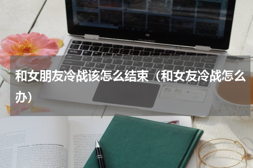 和女朋友冷战该怎么结束（和女友冷战怎么办）