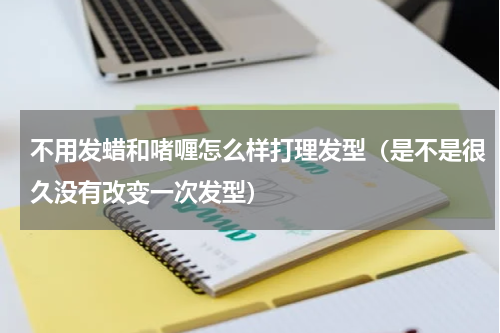 不用发蜡和啫喱怎么样打理发型（是不是很久没有改变一次发型）