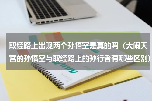 取经路上出现两个孙悟空是真的吗（大闹天宫的孙悟空与取经路上的孙行者有哪些区别）
