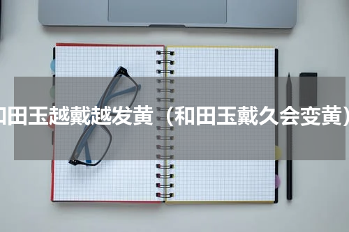 和田玉越戴越发黄（和田玉戴久会变黄）