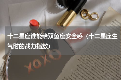十二星座谁能给双鱼座安全感（十二星座生气时的战力指数）