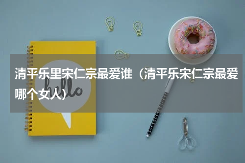 清平乐里宋仁宗最爱谁（清平乐宋仁宗最爱哪个女人）