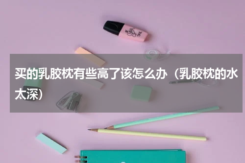 买的乳胶枕有些高了该怎么办（乳胶枕的水太深）