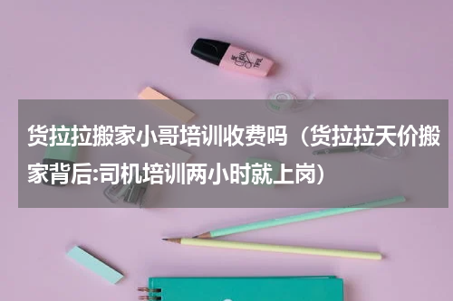 货拉拉搬家小哥培训收费吗（货拉拉天价搬家背后:司机培训两小时就上岗）