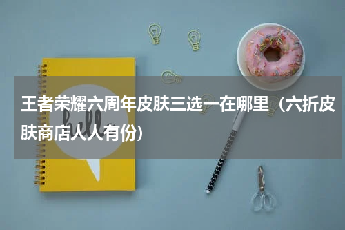 王者荣耀六周年皮肤三选一在哪里（六折皮肤商店人人有份）