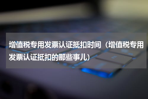 增值税专用发票认证抵扣时间（增值税专用发票认证抵扣的那些事儿）