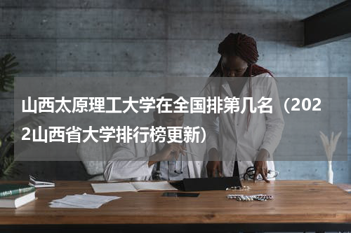 山西太原理工大学在全国排第几名（2022山西省大学排行榜更新）