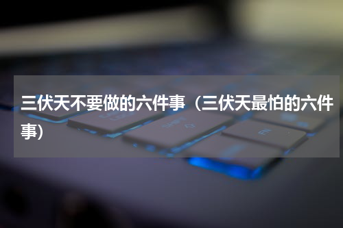 三伏天不要做的六件事（三伏天最怕的六件事）