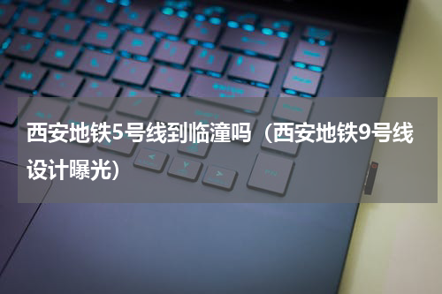 西安地铁5号线到临潼吗（西安地铁9号线设计曝光）