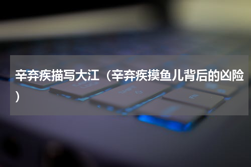 辛弃疾描写大江（辛弃疾摸鱼儿背后的凶险）