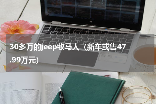 30多万的jeep牧马人（新车或售47.99万元）