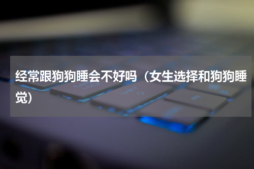 经常跟狗狗睡会不好吗（女生选择和狗狗睡觉）