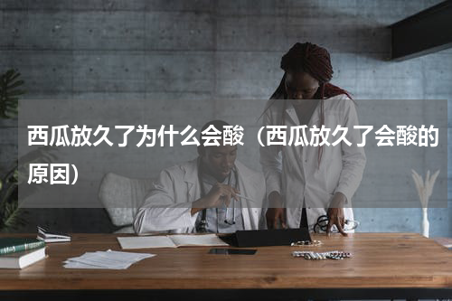 西瓜放久了为什么会酸（西瓜放久了会酸的原因）