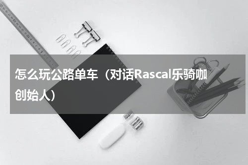 怎么玩公路单车（对话Rascal乐骑咖创始人）
