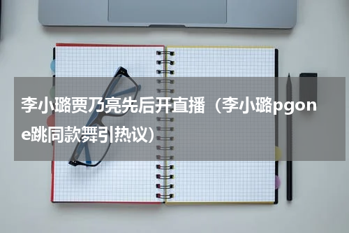 李小璐贾乃亮先后开直播（李小璐pgone跳同款舞引热议）