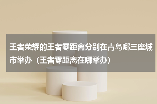 王者荣耀的王者零距离分别在青岛哪三座城市举办（王者零距离在哪举办）