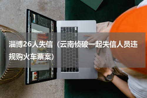 淄博26人失信（云南侦破一起失信人员违规购火车票案）