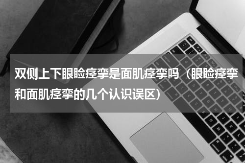 双侧上下眼睑痉挛是面肌痉挛吗（眼睑痉挛和面肌痉挛的几个认识误区）
